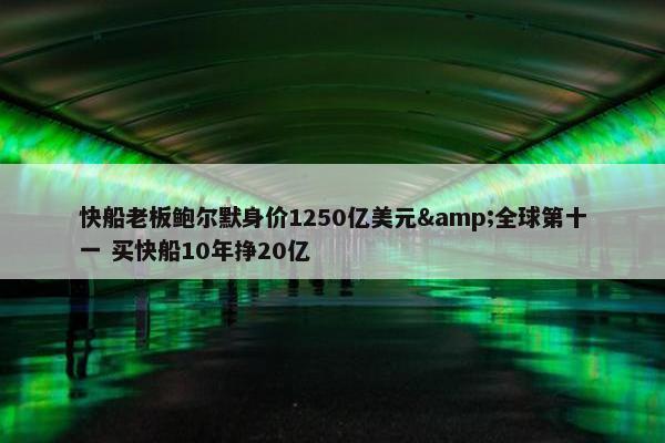 快船老板鲍尔默身价1250亿美元&全球第十一 买快船10年挣20亿