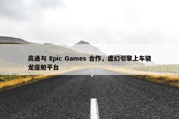 高通与 Epic Games 合作，虚幻引擎上车骁龙座舱平台