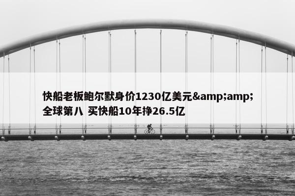 快船老板鲍尔默身价1230亿美元&amp;全球第八 买快船10年挣26.5亿