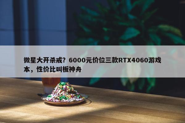 微星大开杀戒？6000元价位三款RTX4060游戏本，性价比叫板神舟