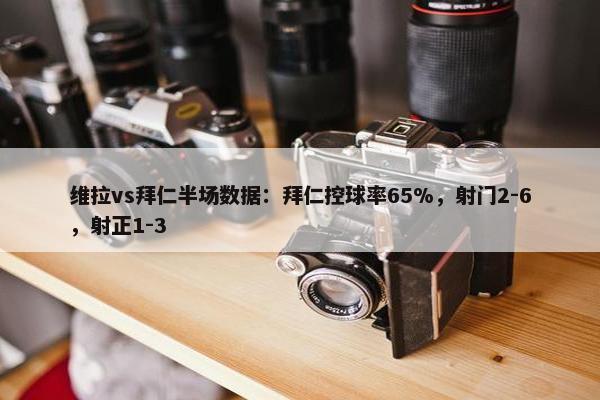 维拉vs拜仁半场数据：拜仁控球率65%，射门2-6，射正1-3