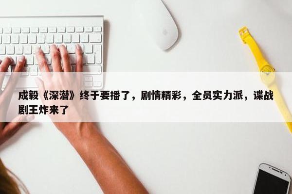 成毅《深潜》终于要播了，剧情精彩，全员实力派，谍战剧王炸来了