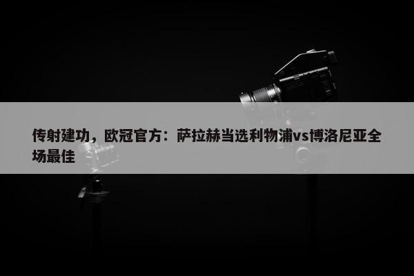 传射建功，欧冠官方：萨拉赫当选利物浦vs博洛尼亚全场最佳