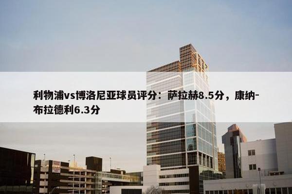 利物浦vs博洛尼亚球员评分：萨拉赫8.5分，康纳-布拉德利6.3分