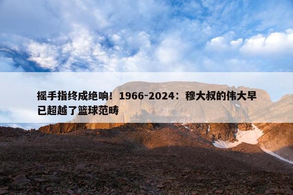 摇手指终成绝响！1966-2024：穆大叔的伟大早已超越了篮球范畴