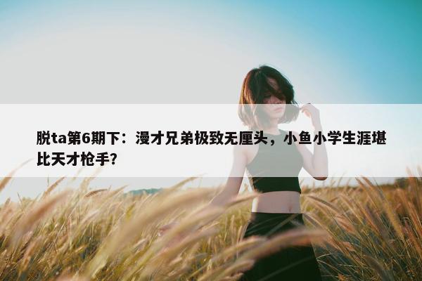 脱ta第6期下：漫才兄弟极致无厘头，小鱼小学生涯堪比天才枪手？