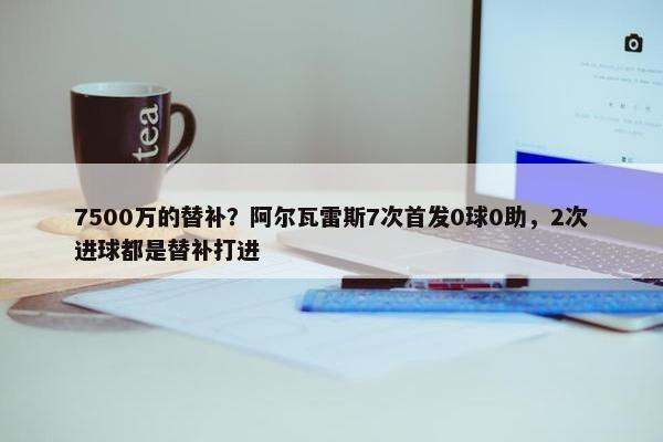 7500万的替补？阿尔瓦雷斯7次首发0球0助，2次进球都是替补打进