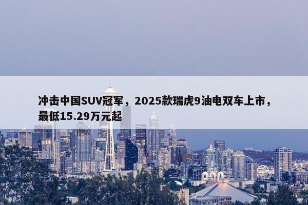 冲击中国SUV冠军，2025款瑞虎9油电双车上市，最低15.29万元起