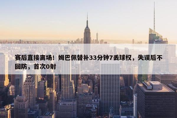 赛后直接离场！姆巴佩替补33分钟7丢球权，失误后不回防，首次0射