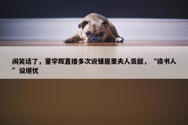 闹笑话了，董宇辉直播多次说错居里夫人贡献，“读书人”设堪忧