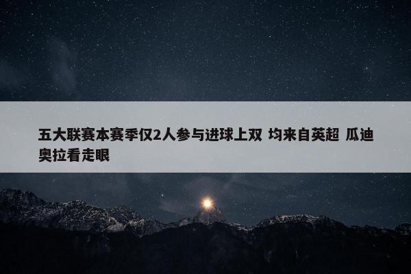 五大联赛本赛季仅2人参与进球上双 均来自英超 瓜迪奥拉看走眼