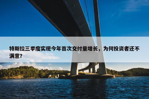 特斯拉三季度实现今年首次交付量增长，为何投资者还不满意？