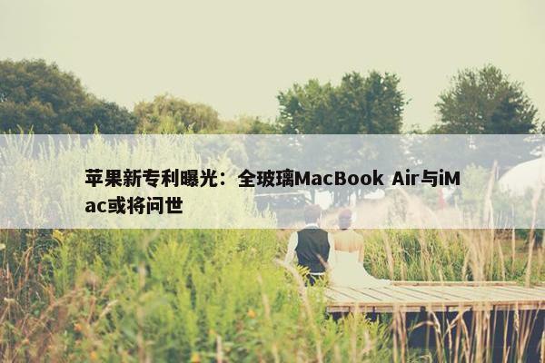 苹果新专利曝光：全玻璃MacBook Air与iMac或将问世