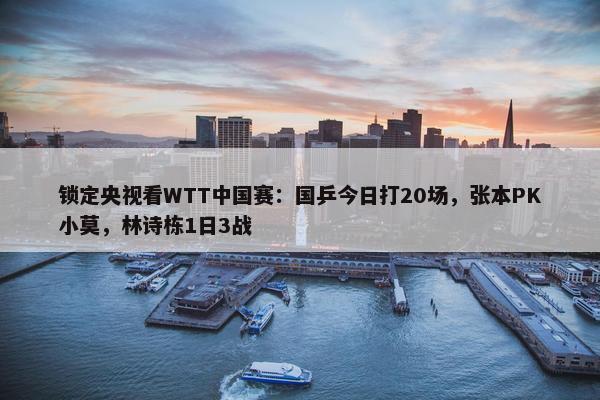 锁定央视看WTT中国赛：国乒今日打20场，张本PK小莫，林诗栋1日3战