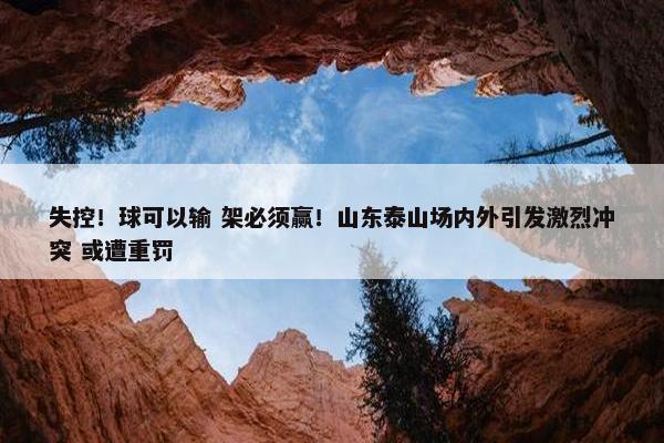 失控！球可以输 架必须赢！山东泰山场内外引发激烈冲突 或遭重罚