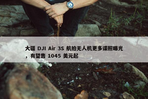 大疆 DJI Air 3S 航拍无人机更多谍照曝光，有望售 1045 美元起