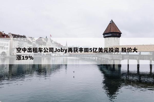 空中出租车公司Joby再获丰田5亿美元投资 股价大涨19%