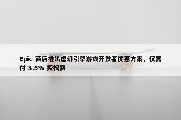 Epic 商店推出虚幻引擎游戏开发者优惠方案，仅需付 3.5% 授权费