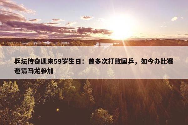 乒坛传奇迎来59岁生日：曾多次打败国乒，如今办比赛邀请马龙参加