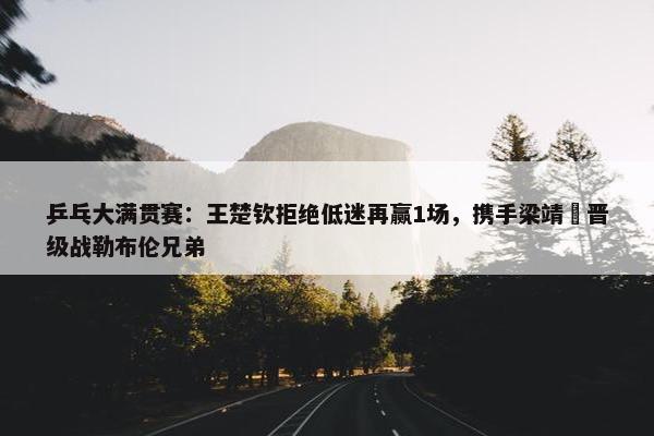 乒乓大满贯赛：王楚钦拒绝低迷再赢1场，携手梁靖崑晋级战勒布伦兄弟