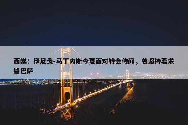 西媒：伊尼戈-马丁内斯今夏面对转会传闻，曾坚持要求留巴萨