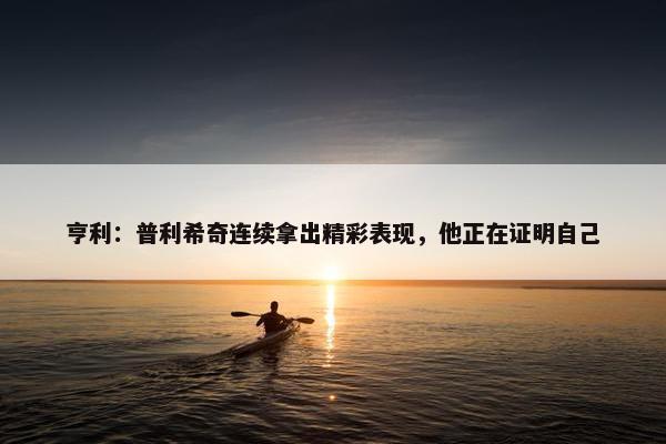 亨利：普利希奇连续拿出精彩表现，他正在证明自己