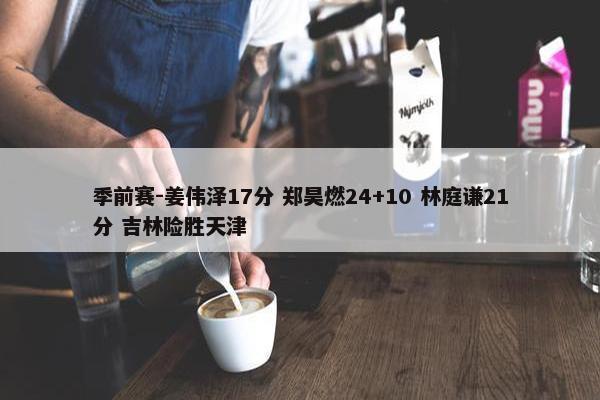 季前赛-姜伟泽17分 郑昊燃24+10 林庭谦21分 吉林险胜天津