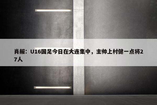 肖赧：U16国足今日在大连集中，主帅上村健一点将27人