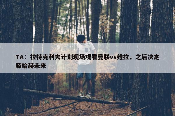 TA：拉特克利夫计划现场观看曼联vs维拉，之后决定滕哈赫未来