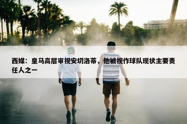 西媒：皇马高层审视安切洛蒂，他被视作球队现状主要责任人之一