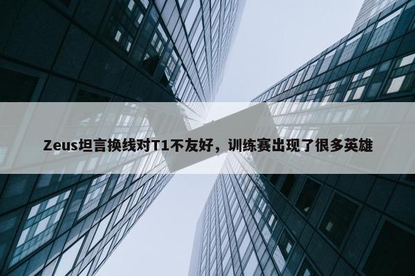 Zeus坦言换线对T1不友好，训练赛出现了很多英雄