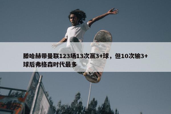 滕哈赫带曼联123场13次赢3+球，但10次输3+球后弗格森时代最多