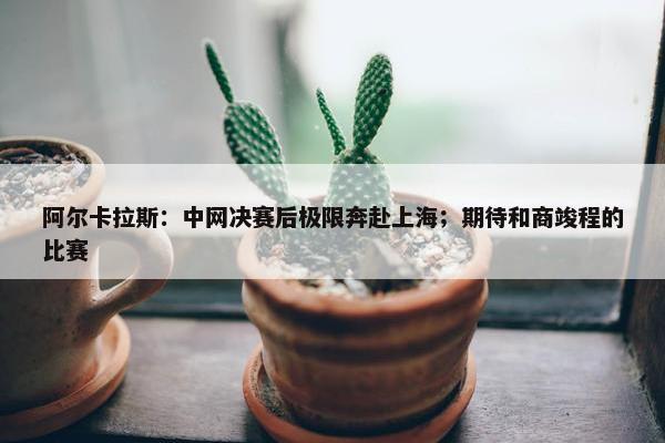 阿尔卡拉斯：中网决赛后极限奔赴上海；期待和商竣程的比赛