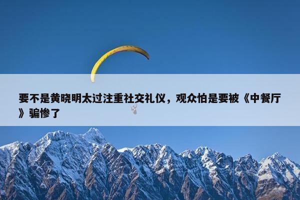 要不是黄晓明太过注重社交礼仪，观众怕是要被《中餐厅》骗惨了