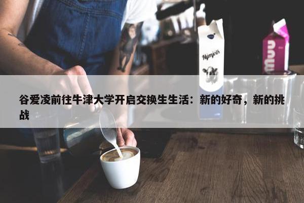 谷爱凌前往牛津大学开启交换生生活：新的好奇，新的挑战