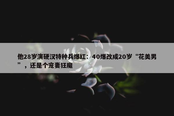 他28岁演硬汉特种兵爆红：40爆改成20岁“花美男”，还是个宠妻狂魔