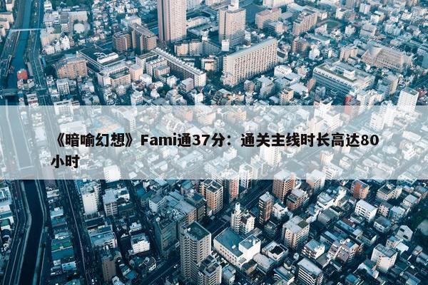 《暗喻幻想》Fami通37分：通关主线时长高达80小时