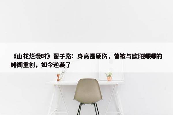 《山花烂漫时》翟子路：身高是硬伤，曾被与欧阳娜娜的绯闻重创，如今逆袭了