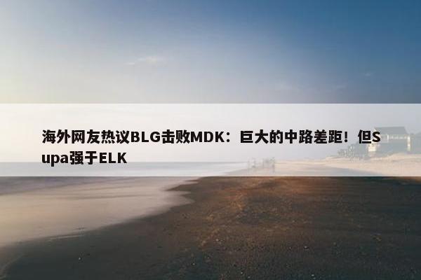 海外网友热议BLG击败MDK：巨大的中路差距！但Supa强于ELK