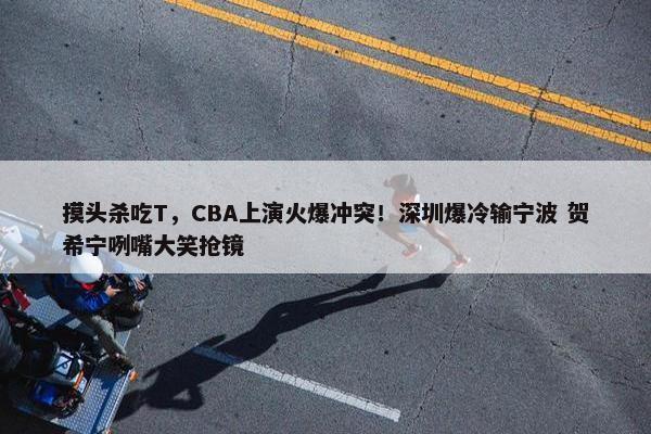 摸头杀吃T，CBA上演火爆冲突！深圳爆冷输宁波 贺希宁咧嘴大笑抢镜