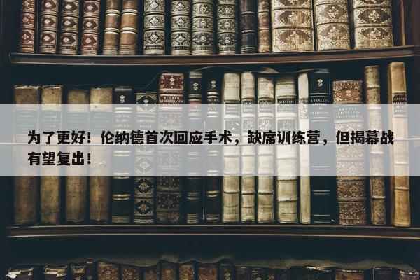 为了更好！伦纳德首次回应手术，缺席训练营，但揭幕战有望复出！