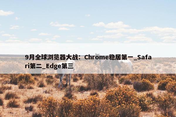 9月全球浏览器大战：Chrome稳居第一_Safari第二_Edge第三