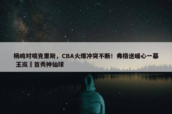 杨鸣对喷克里斯，CBA火爆冲突不断！弗格送暖心一幕 王岚嵚首秀神仙球