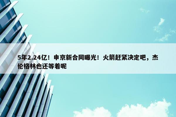 5年2.24亿！申京新合同曝光！火箭赶紧决定吧，杰伦格林也还等着呢