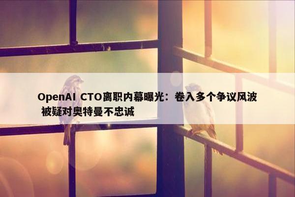 OpenAI CTO离职内幕曝光：卷入多个争议风波 被疑对奥特曼不忠诚