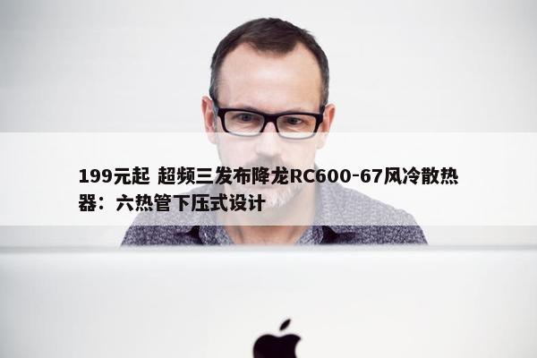 199元起 超频三发布降龙RC600-67风冷散热器：六热管下压式设计