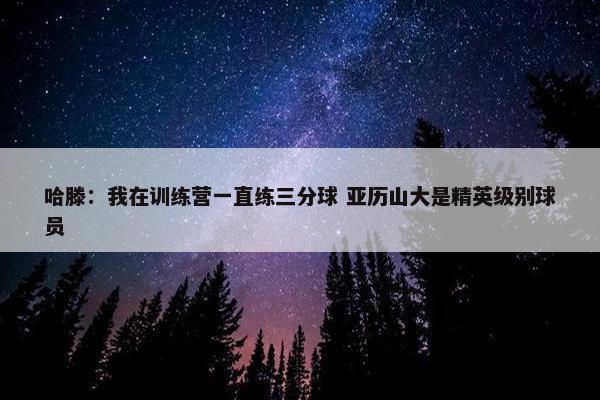 哈滕：我在训练营一直练三分球 亚历山大是精英级别球员