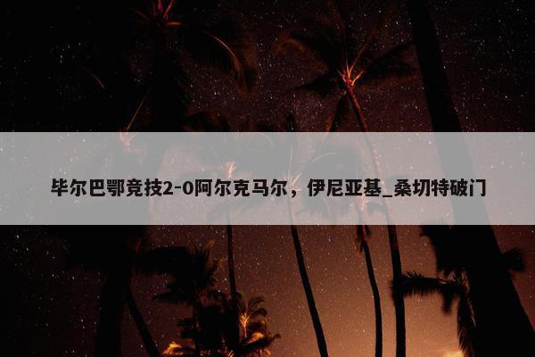 毕尔巴鄂竞技2-0阿尔克马尔，伊尼亚基_桑切特破门