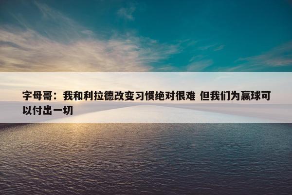 字母哥：我和利拉德改变习惯绝对很难 但我们为赢球可以付出一切