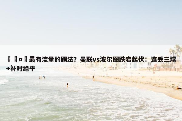 🤔最有流量的踢法？曼联vs波尔图跌宕起伏：连丢三球+补时绝平